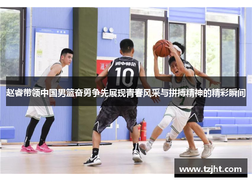 赵睿带领中国男篮奋勇争先展现青春风采与拼搏精神的精彩瞬间